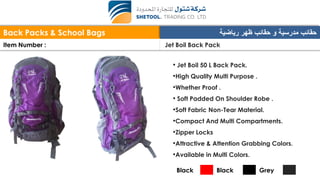 Back Packs & School Bags ‫رياضية‬ ‫ظهر‬ ‫حقائب‬ ‫و‬ ‫مدرسية‬ ‫حقائب‬
Item Number : Jet Boil Back Pack
• Jet Boil 50 L Back Pack.
•High Quality Multi Purpose .
•Whether Proof .
• Soft Padded On Shoulder Robe .
•Soft Fabric Non-Tear Material.
•Compact And Multi Compartments.
•Zipper Locks
•Attractive & Attention Grabbing Colors.
•Available in Multi Colors.
Black Black Grey
 