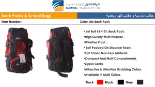 Back Packs & School Bags ‫رياضية‬ ‫ظهر‬ ‫حقائب‬ ‫و‬ ‫مدرسية‬ ‫حقائب‬
Item Number : Color Lite Back Pack
• Jet Boil 65+10 L Back Pack.
•High Quality Multi Purpose .
•Whether Proof .
• Soft Padded On Shoulder Robe .
•Soft Fabric Non-Tear Material.
•Compact And Multi Compartments.
•Zipper Locks
•Attractive & Attention Grabbing Colors.
•Available in Multi Colors.
Black Black Grey
 