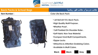 Back Packs & School Bags ‫رياضية‬ ‫ظهر‬ ‫حقائب‬ ‫و‬ ‫مدرسية‬ ‫حقائب‬
Item Number : Color Lite Back Pack
• Jet Boil 65+10 L Back Pack.
•High Quality Multi Purpose .
•Whether Proof .
• Soft Padded On Shoulder Robe .
•Soft Fabric Non-Tear Material.
•Compact And Multi Compartments.
•Zipper Locks
•Attractive & Attention Grabbing Colors.
•Available in Multi Colors.
Black Black Grey
 
