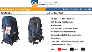 Back Packs & School Bags ‫رياضية‬ ‫ظهر‬ ‫حقائب‬ ‫و‬ ‫مدرسية‬ ‫حقائب‬
Item Number : Jet Boil Back Pack
• Jet Boil 65+10 L Back Pack.
•High Quality Multi Purpose .
•Whether Proof .
• Soft Padded On Shoulder Robe .
•Soft Fabric Non-Tear Material.
•Compact And Multi Compartments.
•Zipper Locks
•Attractive & Attention Grabbing Colors.
•Available in Multi Colors.
Black Black Grey
 