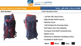 Back Packs & School Bags ‫رياضية‬ ‫ظهر‬ ‫حقائب‬ ‫و‬ ‫مدرسية‬ ‫حقائب‬
Item Number : Color Lite Back Pack
• Jet Boil 100 L Back Pack.
•High Quality Multi Purpose .
•Whether Proof .
• Soft Padded On Shoulder Robe .
•Soft Fabric Non-Tear Material.
•Compact And Multi Compartments.
•Zipper Locks
•Attractive & Attention Grabbing Colors.
•Available in Multi Colors.
Black Black Grey
 