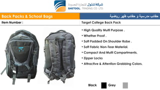 Back Packs & School Bags ‫رياضية‬ ‫ظهر‬ ‫حقائب‬ ‫و‬ ‫مدرسية‬ ‫حقائب‬
Item Number : Target College Back Pack
• High Quality Multi Purpose .
• Whether Proof .
• Soft Padded On Shoulder Robe .
• Soft Fabric Non-Tear Material.
• Compact And Multi Compartments.
• Zipper Locks
• Attractive & Attention Grabbing Colors.
Black Grey
 