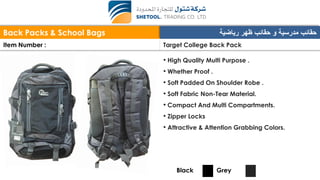 Back Packs & School Bags ‫رياضية‬ ‫ظهر‬ ‫حقائب‬ ‫و‬ ‫مدرسية‬ ‫حقائب‬
Item Number : Target College Back Pack
• High Quality Multi Purpose .
• Whether Proof .
• Soft Padded On Shoulder Robe .
• Soft Fabric Non-Tear Material.
• Compact And Multi Compartments.
• Zipper Locks
• Attractive & Attention Grabbing Colors.
Black Grey
 