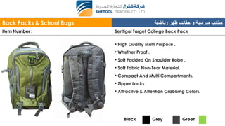 Back Packs & School Bags ‫رياضية‬ ‫ظهر‬ ‫حقائب‬ ‫و‬ ‫مدرسية‬ ‫حقائب‬
Item Number : Sentigal Target College Back Pack
• High Quality Multi Purpose .
• Whether Proof .
• Soft Padded On Shoulder Robe .
• Soft Fabric Non-Tear Material.
• Compact And Multi Compartments.
• Zipper Locks
• Attractive & Attention Grabbing Colors.
Black Grey Green
 