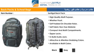 Back Packs & School Bags ‫رياضية‬ ‫ظهر‬ ‫حقائب‬ ‫و‬ ‫مدرسية‬ ‫حقائب‬
Item Number : Sentigal Back Pack
• High Quality Multi Purpose .
• Whether Proof .
• Soft Padded On Shoulder Robe .
• Soft Fabric Non-Tear Material.
• Compact And Multi Compartments.
• Zipper Locks .
• In Build Audio Jack.
• Attractive & Attention Grabbing Colors.
• Available in Multi Colors.
Black Grey
 