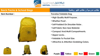 Back Packs & School Bags ‫رياضية‬ ‫ظهر‬ ‫حقائب‬ ‫و‬ ‫مدرسية‬ ‫حقائب‬
Item Number : Travelax Foldable Bag
• High Quality Multi Purpose .
• Whether Proof .
• Soft Padded On Shoulder Robe .
• Soft Fabric Non-tear Material.
• Compact And Multi Compartments.
• Zipper Locks .
• Foldable To Pocket Size.
• Attractive & Attention Grabbing Colors.
Purple Yellow Red Green
 