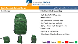 Back Packs & School Bags ‫ظهر‬ ‫حقائب‬ ‫و‬ ‫مدرسية‬ ‫حقائب‬‫رياضية‬
Item Number : Jet Boil Foldable Shoulder Bag
• High Quality Multi Purpose .
• Whether Proof .
• Soft Padded On Shoulder Robe .
• Soft Fabric Non-tear Material.
• Compact And Multi Compartments.
• Zipper Locks .
• Foldable To Pocket Size.
• Attractive & Attention Grabbing Colors.
Purple Yellow Red Green
 