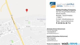 ‫أكياس‬
Shetool Trading Company,
Exit 32, King Khaled Road ,
Wadi Hanifa ,
Riyadh , Saudi Arabia
1133211.
E-mail : info@shetoo.co
Web : www.shetool.co
9 2 0 0 0 6 8 7 2
Abdulaziz Ahmed Mohammed,
Country Manager,
+966548500818
ahmed@shetool.co
Sadath Ali Mubasheer Mohammed,
Sales Manager,
+966572888126
sadat@shetool.co
Products Available On:
 