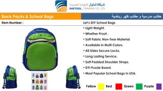 Back Packs & School Bags ‫رياضية‬ ‫ظهر‬ ‫حقائب‬ ‫و‬ ‫مدرسية‬ ‫حقائب‬
Item Number : Let’s DIY School Bags
• Light Weight.
• Whether Proof .
• Soft Fabric Non-Tear Material.
• Available in Multi Colors.
• All Sides Secure Locks.
• Long Lasting Service.
• Soft Padded Shoulder Straps.
• DYI Puzzle Board.
• Most Popular School Bags In USA.
Yellow Red Green Purple
 