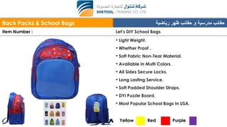 Back Packs & School Bags ‫رياضية‬ ‫ظهر‬ ‫حقائب‬ ‫و‬ ‫مدرسية‬ ‫حقائب‬
Item Number : Let’s DIY School Bags
• Light Weight.
• Whether Proof .
• Soft Fabric Non-Tear Material.
• Available in Multi Colors.
• All Sides Secure Locks.
• Long Lasting Service.
• Soft Padded Shoulder Straps.
• DYI Puzzle Board.
• Most Popular School Bags In USA.
Yellow Red Purple
 