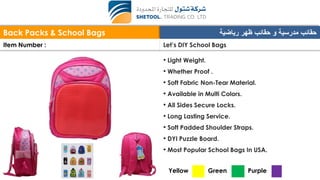 Back Packs & School Bags ‫رياضية‬ ‫ظهر‬ ‫حقائب‬ ‫و‬ ‫مدرسية‬ ‫حقائب‬
Item Number : Let’s DIY School Bags
• Light Weight.
• Whether Proof .
• Soft Fabric Non-Tear Material.
• Available in Multi Colors.
• All Sides Secure Locks.
• Long Lasting Service.
• Soft Padded Shoulder Straps.
• DYI Puzzle Board.
• Most Popular School Bags In USA.
Yellow Green Purple
 