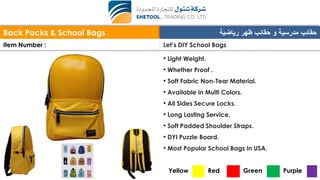 Back Packs & School Bags ‫رياضية‬ ‫ظهر‬ ‫حقائب‬ ‫و‬ ‫مدرسية‬ ‫حقائب‬
Item Number : Let’s DIY School Bags
• Light Weight.
• Whether Proof .
• Soft Fabric Non-Tear Material.
• Available in Multi Colors.
• All Sides Secure Locks.
• Long Lasting Service.
• Soft Padded Shoulder Straps.
• DYI Puzzle Board.
• Most Popular School Bags In USA.
Yellow Red Green Purple
 