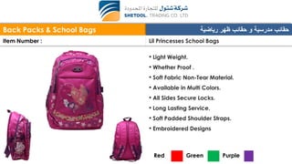 Back Packs & School Bags ‫رياضية‬ ‫ظهر‬ ‫حقائب‬ ‫و‬ ‫مدرسية‬ ‫حقائب‬
Item Number : Lil Princesses School Bags
• Light Weight.
• Whether Proof .
• Soft Fabric Non-Tear Material.
• Available in Multi Colors.
• All Sides Secure Locks.
• Long Lasting Service.
• Soft Padded Shoulder Straps.
• Embroidered Designs
Red Green Purple
 