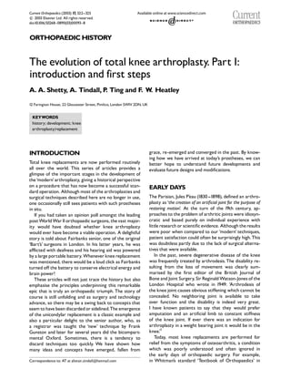 Current Orthopaedics (2003) 17, 322--325

 2003 Elsevier Ltd. All rights reserved.
c
doi:10.1016/S0268 - 0890(03)00093- 8



ORTHOPAEDIC HISTORY


The evolution of total knee arthroplasty. Part1:
introduction and first steps
A. A. Shetty, A. Tindall, P Ting and F. W Heatley
                           .             .
12 Farington House, 22 Gloucester Street, Pimlico, London SW1V 2DN, UK


 KEYWORDS
 history; development; knee
 arthroplasty/replacement




INTRODUCTION                                                             grace, re-emerged and converged in the past. By know-
                                                                         ing how we have arrived at today’s prostheses, we can
Total knee replacements are now performed routinely                      better hope to understand future developments and
all over the world. This series of articles provides a                   evaluate future designs and modifications.
glimpse of the important stages in the development of
the ‘modern’ arthroplasty, giving a historical perspective
on a procedure that has now become a successful stan-                    EARL DA
                                                                             Y  YS
dard operation. Although most of the arthroplasties and
surgical techniques described here are no longer in use,                 The Parisian, Jules P’eau (1830 --1898), defined an arthro-
one occasionally still sees patients with such prostheses                plasty as ‘the creation of an artificial joint for the purpose of
in situ.                                                                 restoring motion’. At the turn of the 19th century, ap-
   If you had taken an opinion poll amongst the leading                  proaches to the problem of arthritic joints were idiosyn-
post World War II orthopaedic surgeons, the vast major-                  cratic and based purely on individual experience with
ity would have doubted whether knee arthroplasty                         little research or scientific evidence. Although the results
would ever have become a viable operation. A delightful                  were poor when compared to our ‘modern’ techniques,
story is told about Fairbanks senior, one of the original                patient satisfaction could often be surprisingly high. This
‘Bart’s’ surgeons in London. In his latter years, he was                 was doubtless partly due to the lack of surgical alterna-
afflicted with deafness and his hearing aid was powered                  tives that were available.
by a large portable battery. Whenever knee replacement                      In the past, severe degenerative disease of the knee
was mentioned, there would be a loud click as Fairbanks                  was frequently treated by arthrodesis. The disability re-
turned off the battery to conserve electrical energy and                 sulting from the loss of movement was clearly sum-
brain power!                                                             marised by the first editor of the British Journal of
   These articles will not just trace the history but also               Bone and Joint Surgery, Sir Reginald Watson-Jones of the
emphasise the principles underpinning this remarkable                    London Hospital who wrote in 1949: ‘Arthrodesis of
epic that is truly an orthopaedic triumph. The story of                  the knee joint causes obvious stiffening which cannot be
course is still unfolding and as surgery and technology                  concealed. No neighboring joint is available to take
advance, so there may be a swing back to concepts that                   over function and the disability is indeed very great.
seem to have been discarded or sidelined.The emergence                   I have known patients to say that they would prefer
of the unicondylar replacement is a classic example and                  amputation and an artificial limb to constant stiffness
also a particular delight to the senior author, who, as                  of the knee joint. If ever there was an indication for
a registrar was taught the ‘new’ technique by Frank                      arthroplasty in a weight bearing joint it would be in the
Gunston and later for several years did the bicompart-                   knee.1 ’
mental Oxford. Sometimes, there is a tendency to                            Today, most knee replacements are performed for
discard techniques too quickly. We have shown how                        relief from the symptoms of osteoarthritis, a condition
many ideas and concepts have emerged, fallen from                        which was poorly understood and often ignored in
                                                                         the early days of orthopaedic surgery. For example,
Correspondence to: AT at alistair___tindall@hotmail.com                  in Whitman’s standard ‘Textbook of Orthopaedics’ in
 