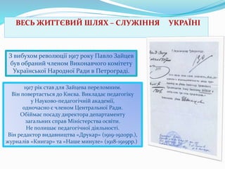 ВЕСЬ ЖИТТЄВИЙ ШЛЯХ – СЛУЖІННЯ

З вибухом революції 1917 року Павло Зайцев
був обраний членом Виконавчого комітету
Української Народної Ради в Петрограді.
1917 рік став для Зайцева переломним.
Він повертається до Києва. Викладає педагогіку
у Науково-педагогічній академії,
одночасно є членом Центральної Ради.
Обіймає посаду директора департаменту
загальних справ Міністерства освіти.
Не полишає педагогічної діяльності.
Він редактор видавництва «Друкар» (1919-1920рр.),
журналів «Книгар» та «Наше минуле» (1918-1919рр.)

УКРАЇНІ

 