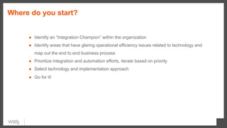 Where do you start?
●  Identify an “Integration Champion” within the organization
●  Identify areas that have glaring operational efficiency issues related to technology and
map out the end to end business process
●  Prioritize integration and automation efforts, iterate based on priority
●  Select technology and implementation approach
●  Go for it!
 