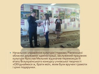  Начальник управління культури і туризму Рівненської
обласної державної адміністрації, заслужений працівник
культури Ярослав Мельник відзначив переможців ІІІ
етапу Всеукраїнського конкурсу учнівської творчості
«Об’єднаймося ж, брати мої», яким були вручені грамоти
і цінні подарунки.
 