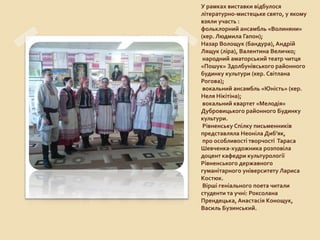 У рамках виставки відбулося
літературно-мистецьке свято, у якому
взяли участь :
фольклорний ансамбль «Волиняни»
(кер. Людмила Гапон);
Назар Волощук (бандура), Андрій
Лящук (ліра), Валентина Величко;
народний аматорський театр читця
«Пошук» Здолбунівського районного
будинку культури (кер. Світлана
Рогова);
вокальний ансамбль «Юність» (кер.
Неля Нікітіна);
вокальний квартет «Мелодія»
Дубровицького районного Будинку
культури.
Рівненську Спілку письменників
представляла Неоніла Диб’як,
про особливості творчості Тараса
Шевченка-художника розповіла
доцент кафедри культурології
Рівненського державного
гуманітарного університету Лариса
Костюк.
Вірші геніального поета читали
студенти та учні: Роксолана
Прендецька, Анастасія Конощук,
Василь Бузинський.
 