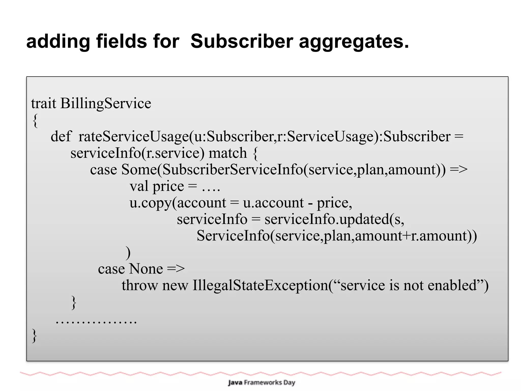 adding fields for Subscriber aggregates.
trait BillingService
{
def rateServiceUsage(u:Subscriber,r:ServiceUsage):Subscriber =
serviceInfo(r.service) match {
case Some(SubscriberServiceInfo(service,plan,amount)) =>
val price = ….
u.copy(account = u.account - price,
serviceInfo = serviceInfo.updated(s,
ServiceInfo(service,plan,amount+r.amount))
)
case None =>
throw new IllegalStateException(“service is not enabled”)
}
…………….
}
 