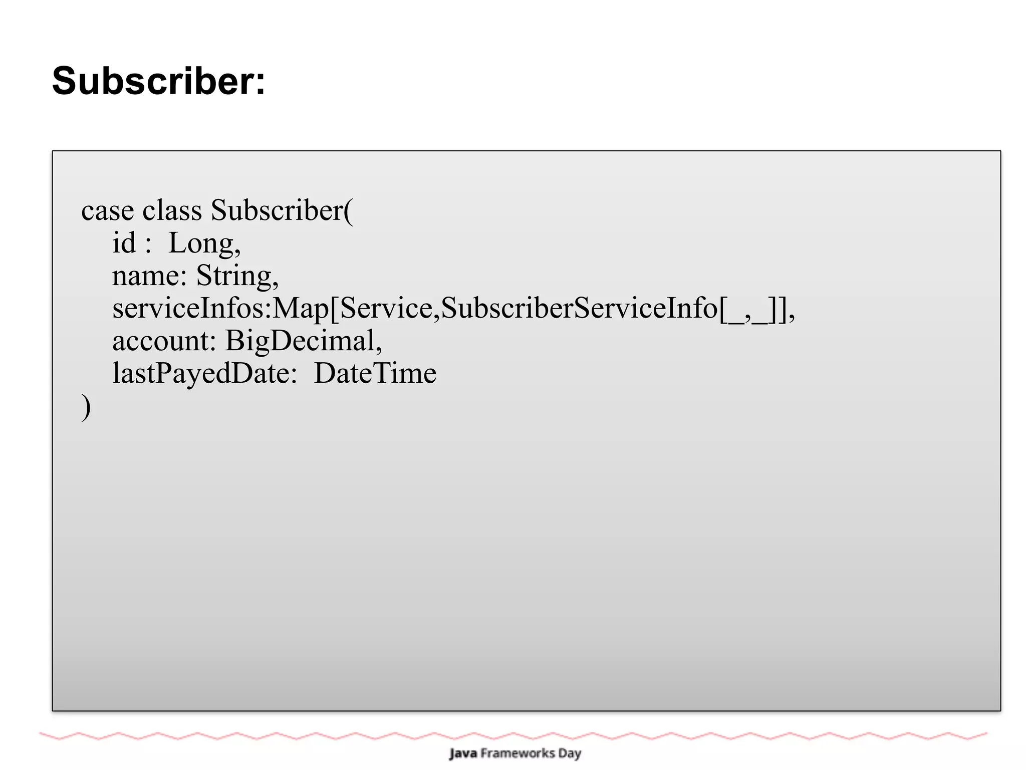 Subscriber:
case class Subscriber(
id : Long,
name: String,
serviceInfos:Map[Service,SubscriberServiceInfo[_,_]],
account: BigDecimal,
lastPayedDate: DateTime
)
 
