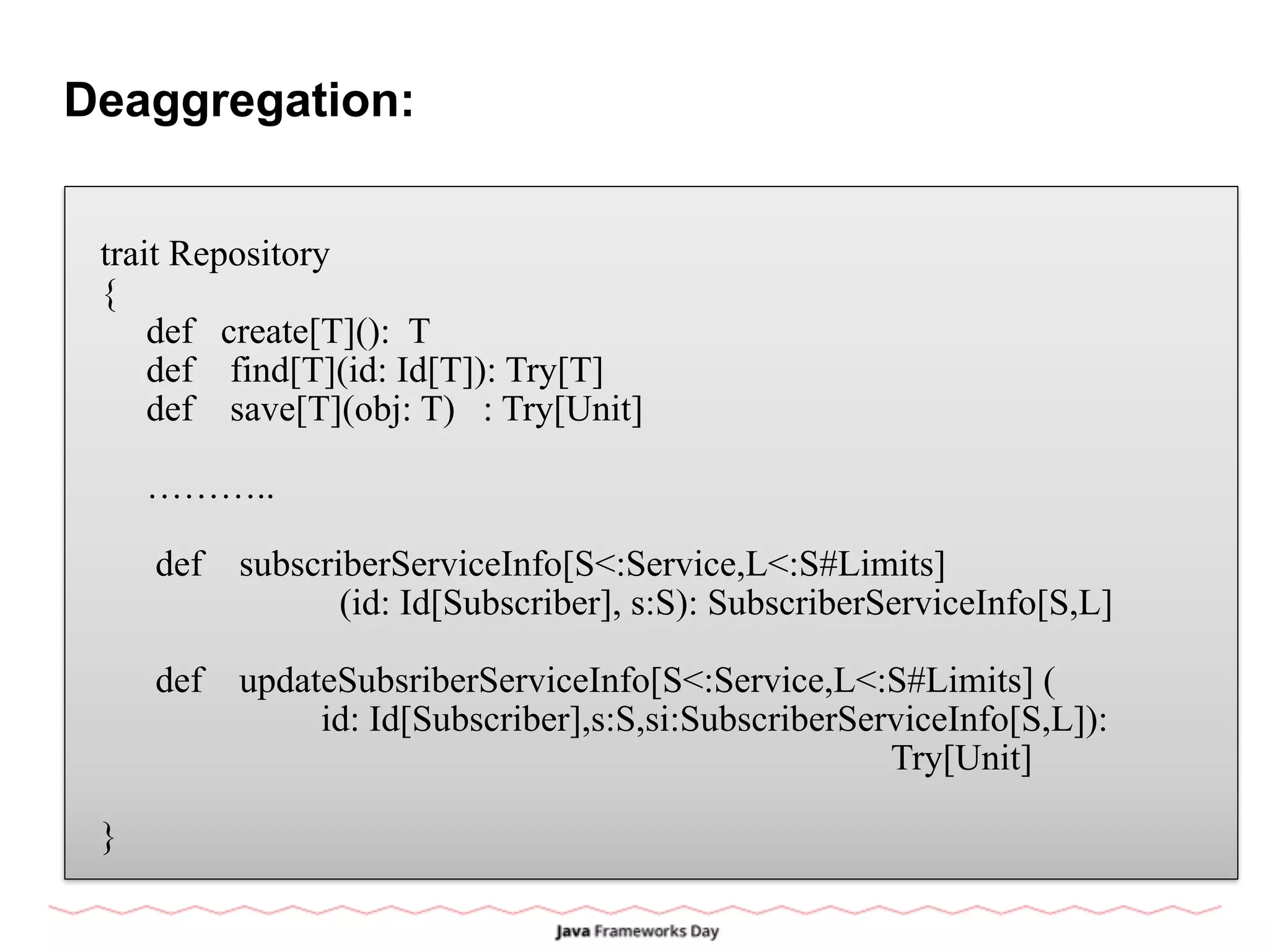 Deaggregation:
trait Repository
{
def create[T](): T
def find[T](id: Id[T]): Try[T]
def save[T](obj: T) : Try[Unit]
………..
def subscriberServiceInfo[S<:Service,L<:S#Limits]
(id: Id[Subscriber], s:S): SubscriberServiceInfo[S,L]
def updateSubsriberServiceInfo[S<:Service,L<:S#Limits] (
id: Id[Subscriber],s:S,si:SubscriberServiceInfo[S,L]):
Try[Unit]
}
 