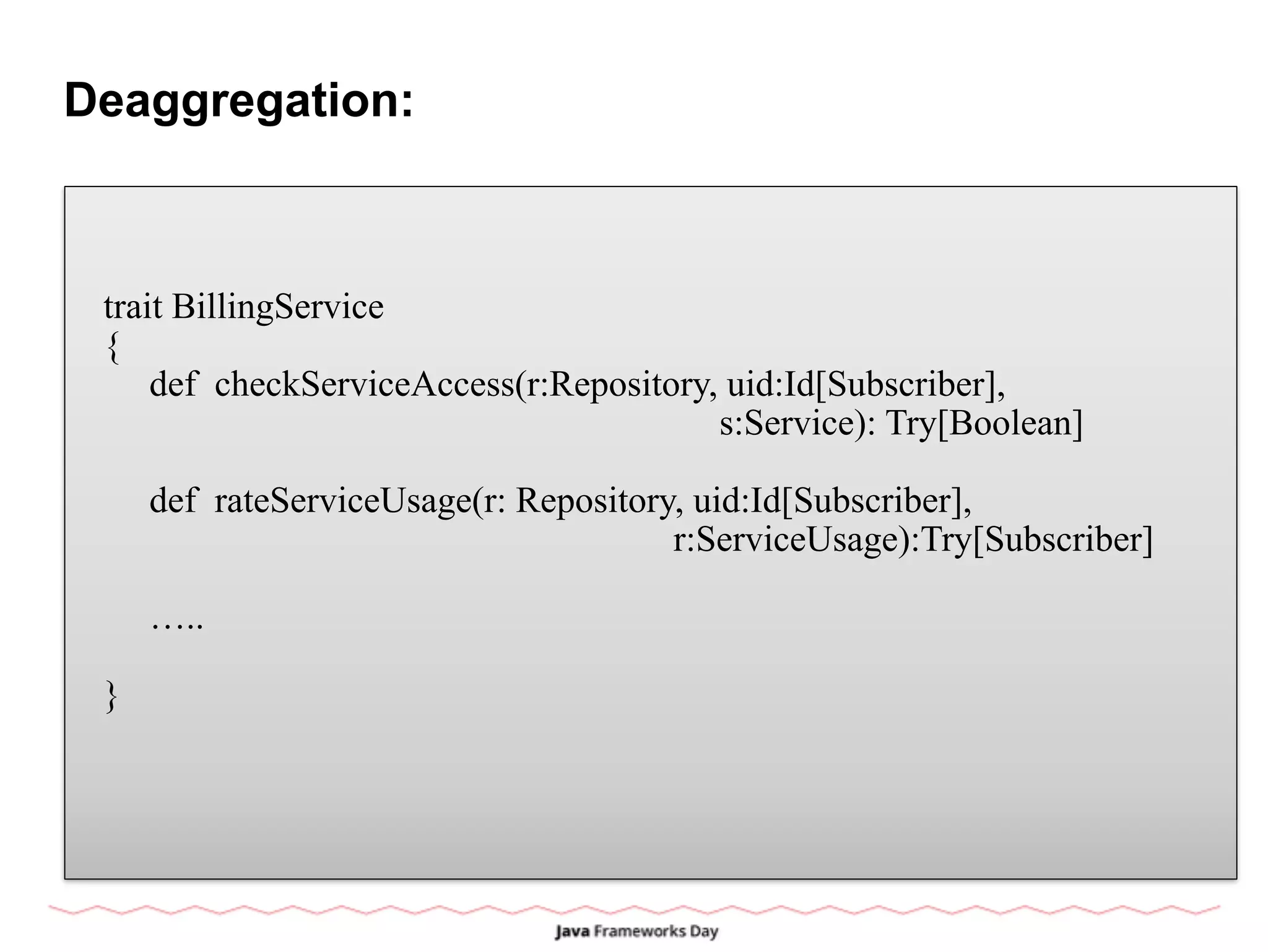Deaggregation:
trait BillingService
{
def checkServiceAccess(r:Repository, uid:Id[Subscriber],
s:Service): Try[Boolean]
def rateServiceUsage(r: Repository, uid:Id[Subscriber],
r:ServiceUsage):Try[Subscriber]
…..
}
 