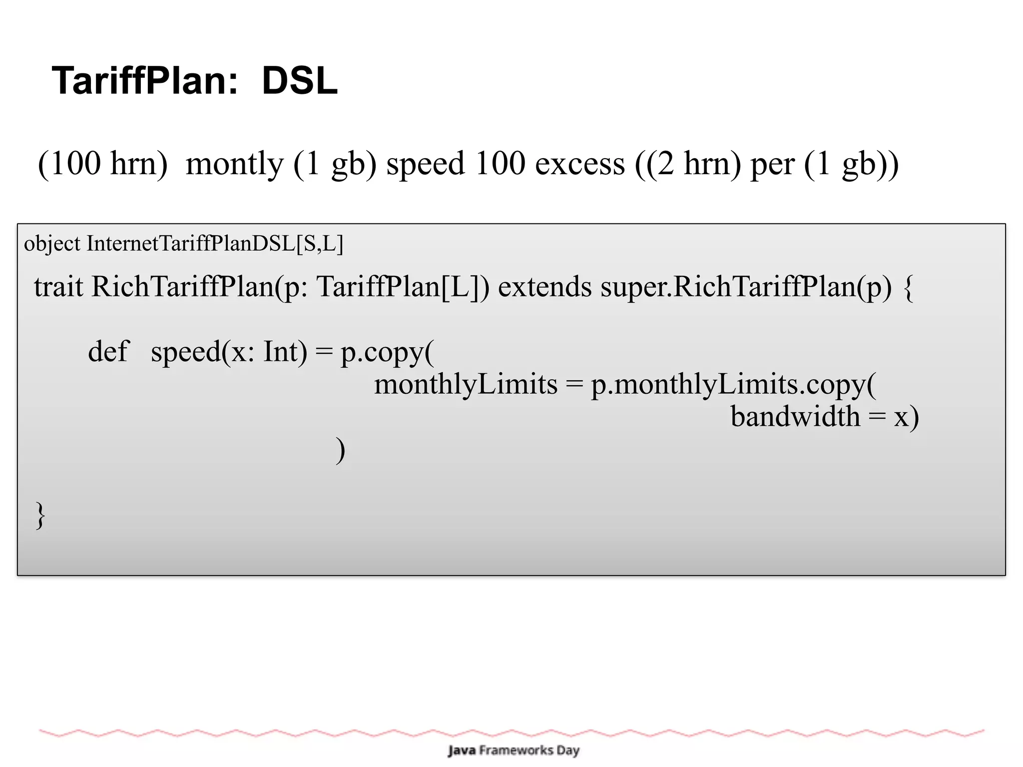 TariffPlan: DSL
(100 hrn) montly (1 gb) speed 100 excess ((2 hrn) per (1 gb))
object InternetTariffPlanDSL[S,L]
trait RichTariffPlan(p: TariffPlan[L]) extends super.RichTariffPlan(p) {
def speed(x: Int) = p.copy(
monthlyLimits = p.monthlyLimits.copy(
bandwidth = x)
)
}
 