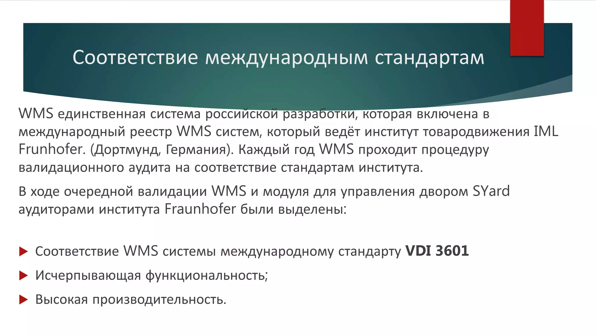 Соответствие международным стандартам
WMS единственная система российской разработки, которая включена в
международный реестр WMS систем, который ведёт институт товародвижения IML
Frunhofer. (Дортмунд, Германия). Каждый год WMS проходит процедуру
валидационного аудита на соответствие стандартам института.
В ходе очередной валидации WMS и модуля для управления двором SYard
аудиторами института Fraunhofer были выделены:
 Соответствие WMS системы международному стандарту VDI 3601
 Исчерпывающая функциональность;
 Высокая производительность.
 