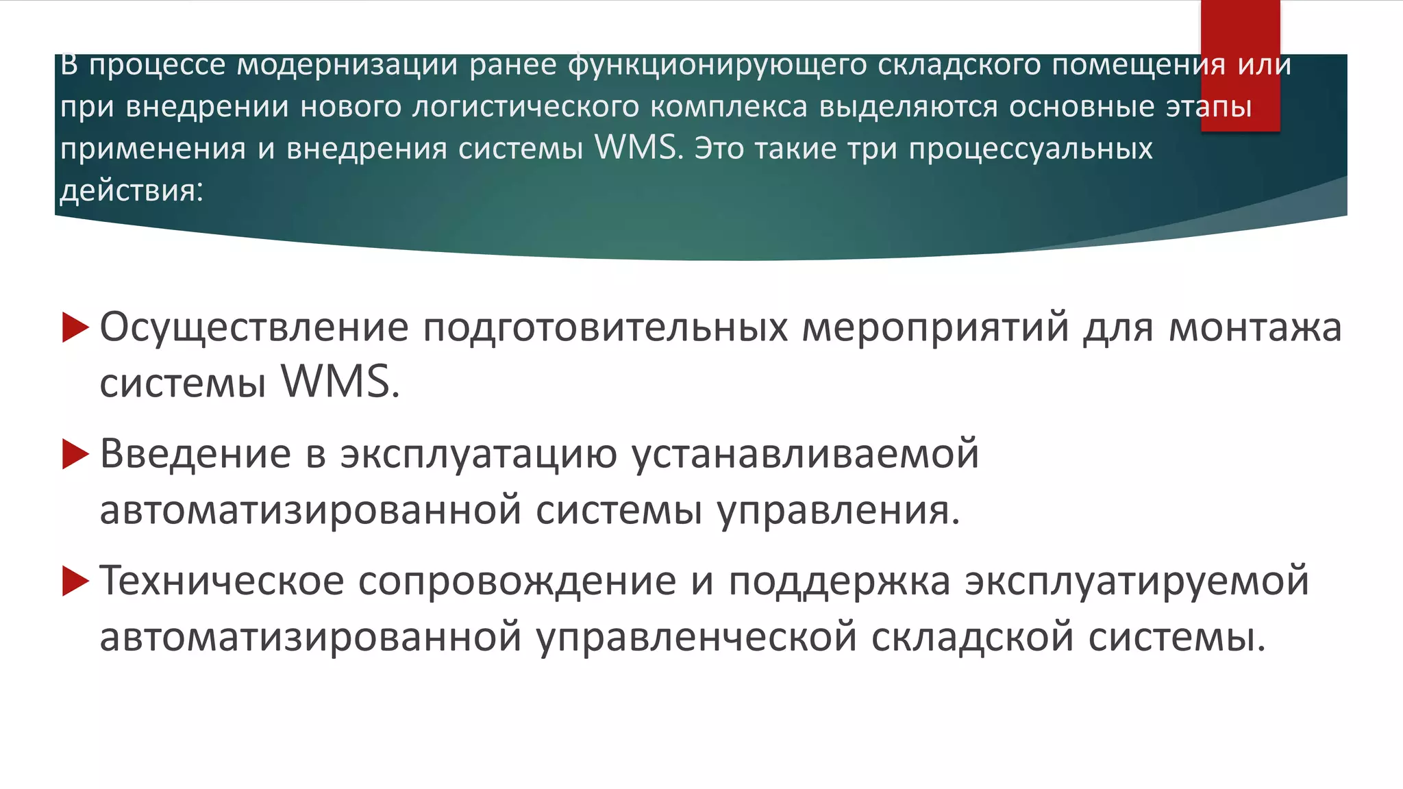 В процессе модернизации ранее функционирующего складского помещения или
при внедрении нового логистического комплекса выделяются основные этапы
применения и внедрения системы WMS. Это такие три процессуальных
действия:
 Осуществление подготовительных мероприятий для монтажа
системы WMS.
 Введение в эксплуатацию устанавливаемой
автоматизированной системы управления.
 Техническое сопровождение и поддержка эксплуатируемой
автоматизированной управленческой складской системы.
 