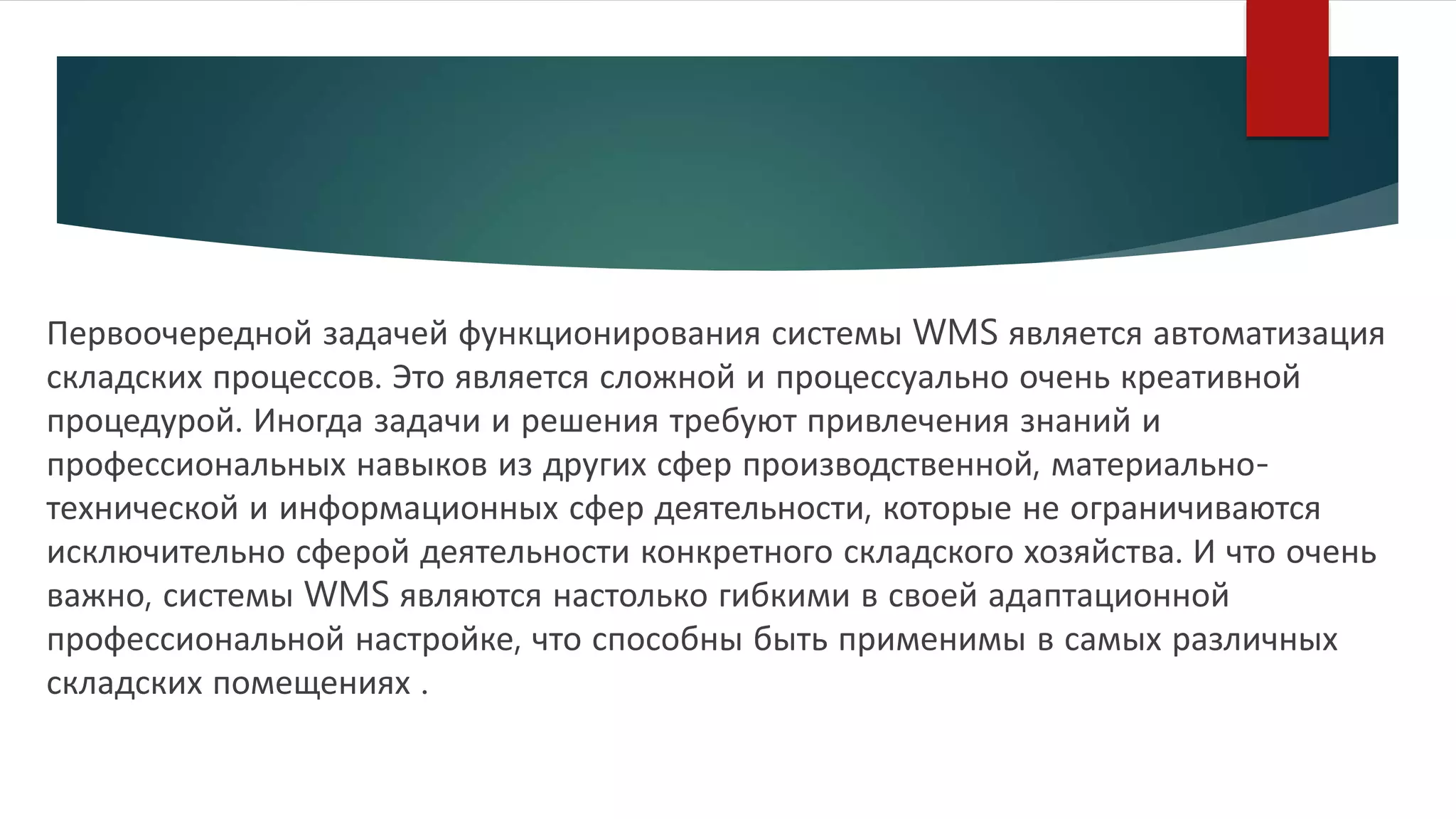 Первоочередной задачей функционирования системы WMS является автоматизация
складских процессов. Это является сложной и процессуально очень креативной
процедурой. Иногда задачи и решения требуют привлечения знаний и
профессиональных навыков из других сфер производственной, материально-
технической и информационных сфер деятельности, которые не ограничиваются
исключительно сферой деятельности конкретного складского хозяйства. И что очень
важно, системы WMS являются настолько гибкими в своей адаптационной
профессиональной настройке, что способны быть применимы в самых различных
складских помещениях .
 
