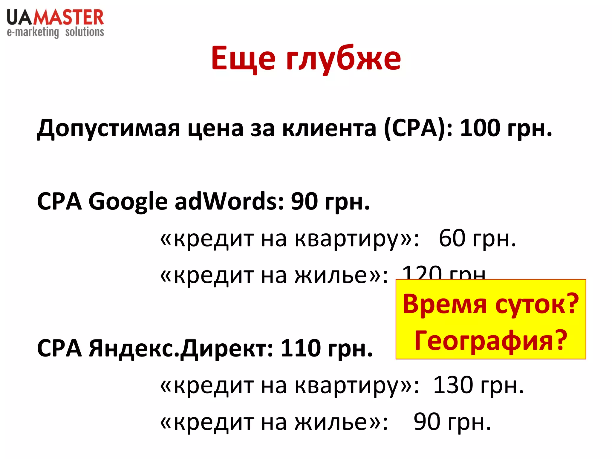 Еще глубже Допустимая цена за клиента  (CPA) : 100 грн. CPA Google   adWords : 90 грн. «кредит на квартиру»:  60 грн. «кредит на жилье»:  120 грн. СРА Яндекс.Директ: 110 грн. «кредит на квартиру»:  130 грн. «кредит на жилье»:  90 грн. Время суток? География? 