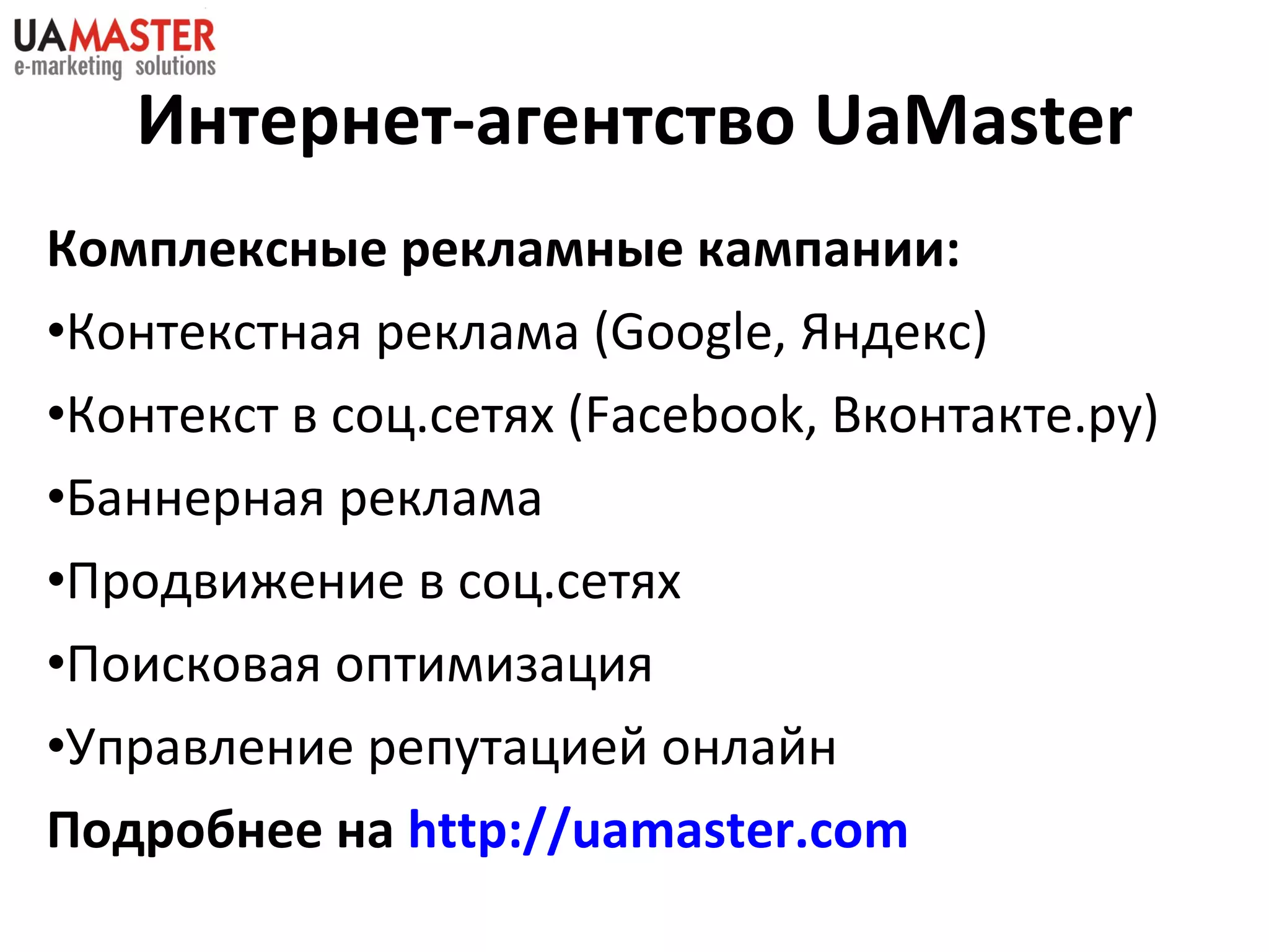 Комплексные рекламные кампании:  Контекстная реклама ( Google,  Яндекс) Контекст в соц.сетях ( Facebook,  Вконтакте.ру ) Баннерная реклама Продвижение в соц.сетях Поисковая оптимизация Управление репутацией онлайн Подробнее на  http://uamaster.com   Интернет-агентство  UaMaster 