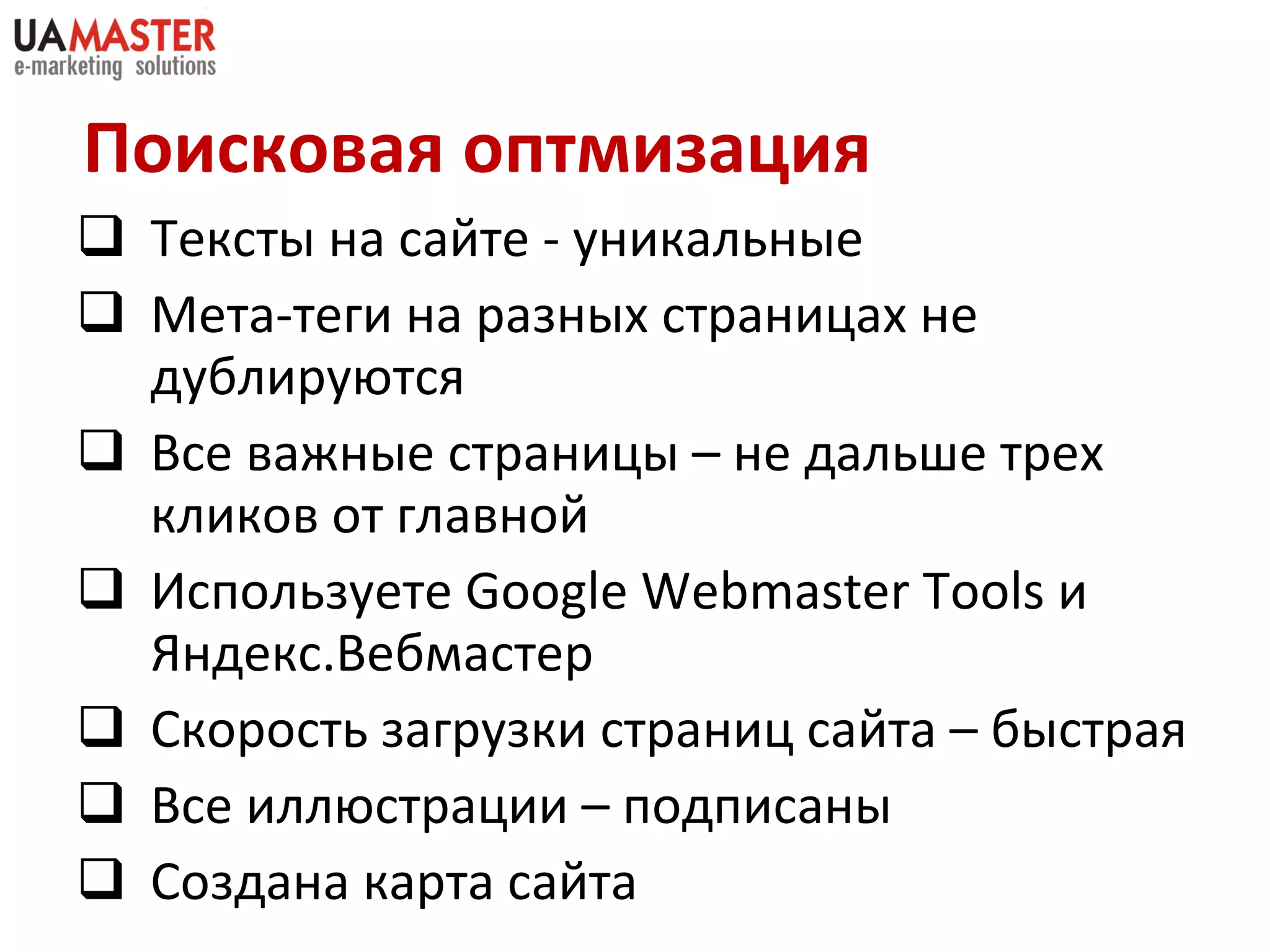Поисковая оптмизация Текст ы на сайте - уникальные Мета-теги на разных страницах не дублируются Все важные страницы – не дальше трех кликов от главной Используете  Google Webmaster Tools  и Яндекс.Вебмастер Скорость загрузки страниц сайта – б ыстрая Все иллюстрации – подписаны  Создана карта сайта 