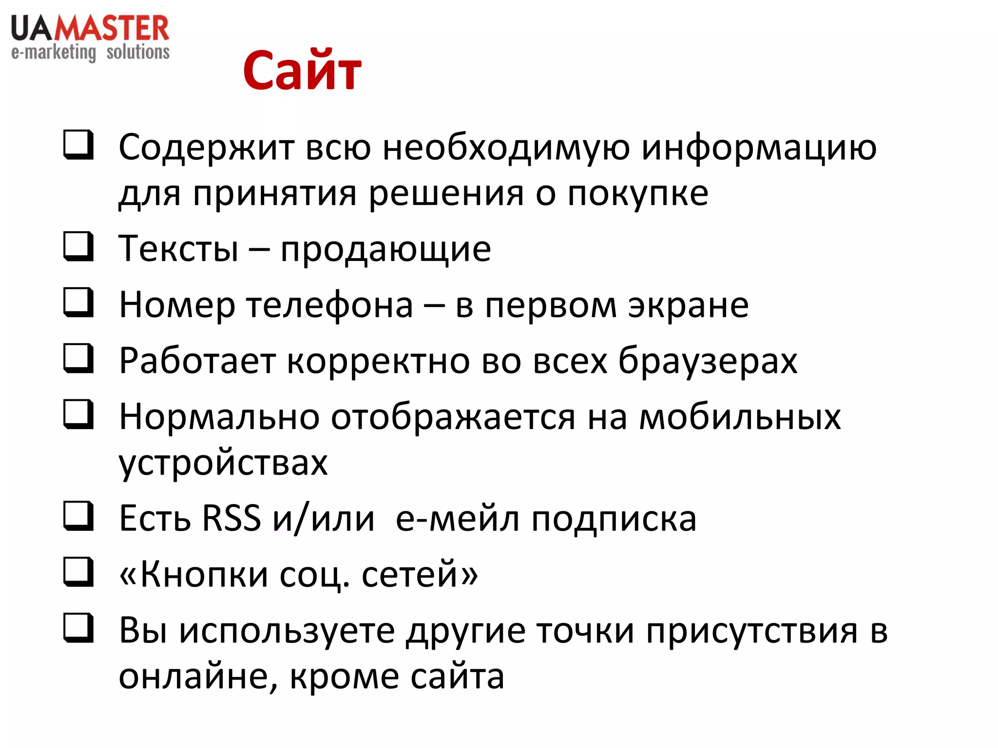 Сайт Содержит всю необходимую информацию для принятия решения о покупке Тексты – продающие Номер телефона – в первом экране Работает корректно во всех браузерах Нормально отображается на мобильных устройствах Есть  RSS  и/или  е-мейл подписка «Кнопки соц. сетей» Вы используете другие точки присутствия в онлайне, кроме сайта 