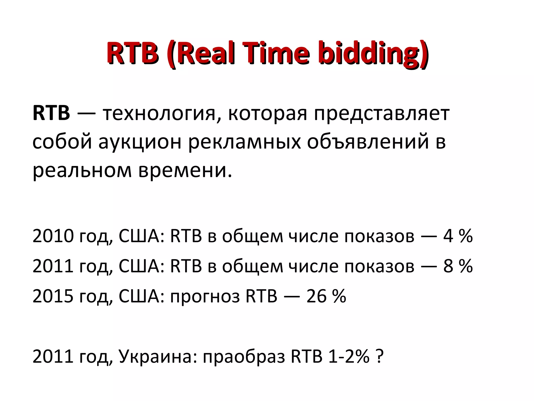 RTB (Real Time bidding)
RTB — технология, которая представляет
собой аукцион рекламных объявлений в
реальном времени.

2010 год, США: RTB в общем числе показов — 4 %
2011 год, США: RTB в общем числе показов — 8 %
2015 год, США: прогноз RTB — 26 %

2011 год, Украина: праобраз RTB 1-2% ?
 