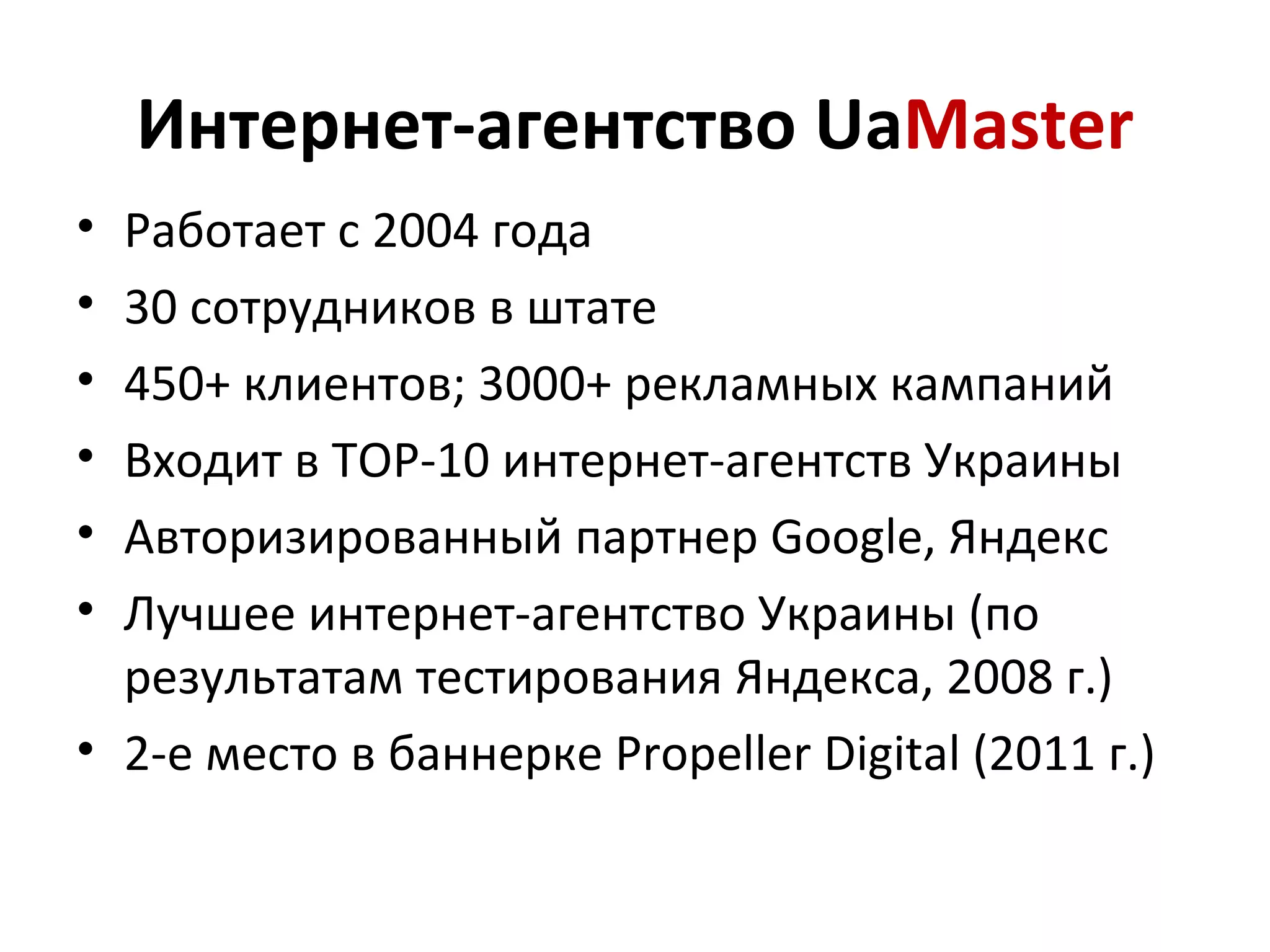 Интернет-агентство UaMaster
• Работает с 2004 года
• 30 сотрудников в штате
• 450+ клиентов; 3000+ рекламных кампаний
• Входит в ТОР-10 интернет-агентств Украины
• Авторизированный партнер Google, Яндекс
• Лучшее интернет-агентство Украины (по
  результатам тестирования Яндекса, 2008 г.)
• 2-е место в баннерке Propeller Digital (2011 г.)
 