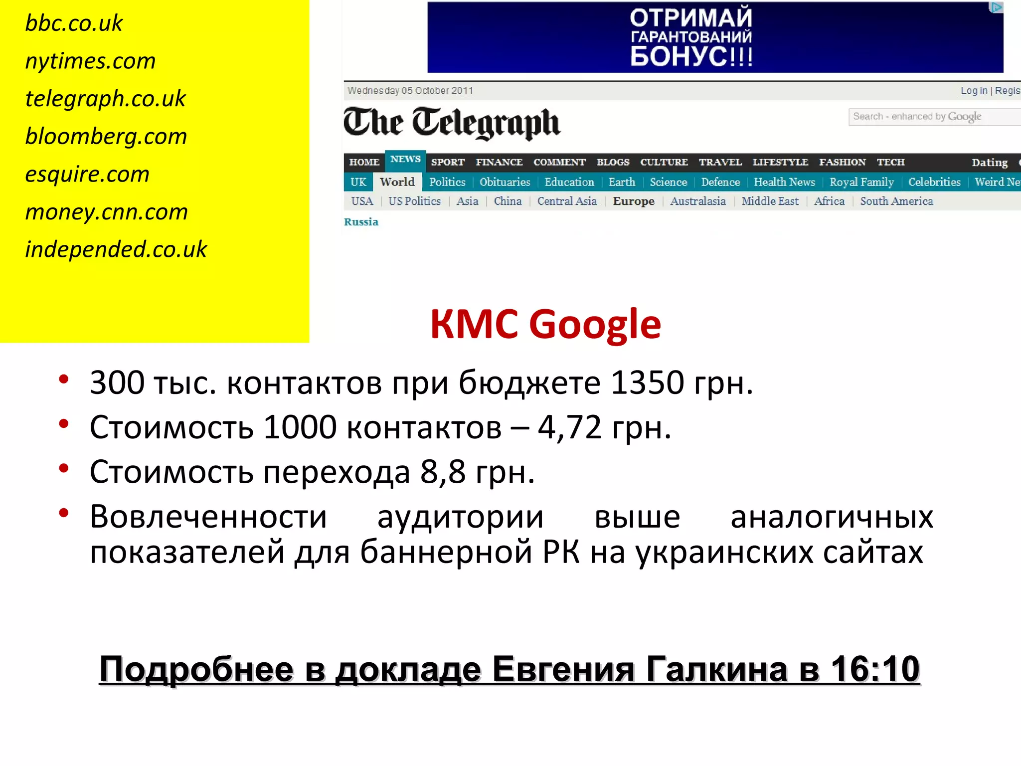 bbc.co.uk
nytimes.com
telegraph.co.uk
bloomberg.com
esquire.com
money.cnn.com
independed.co.uk


                         КМС Google
  •   300 тыс. контактов при бюджете 1350 грн.
  •   Стоимость 1000 контактов – 4,72 грн.
  •   Стоимость перехода 8,8 грн.
  •   Вовлеченности аудитории выше аналогичных
      показателей для баннерной РК на украинских сайтах


      Подробнее в докладе Евгения Галкина в 16:10
 