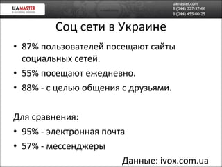 Соц сети в Украине 87% пользователей посещают сайт ы социальных сетей. 55%  посещают  ежедневно. 88% - с целью общения с друзьями. Для сравнения: 95% -  электронная почта 57% - мессенджеры Данные:  ivox.com.ua 
