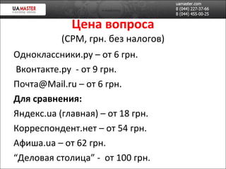 Цена вопроса (CPM , грн. без налогов ) Одноклассники.ру – от 6 грн. Вконтакте.ру  - от 9 грн. Почта @Mail.ru  – от 6 грн. Для сравнения: Яндекс. u а (главная) – от 18 грн. Корреспондент.нет – от 54 грн. Афиша. u а – от 62 грн. “ Деловая столица”  -  от 100 грн. 