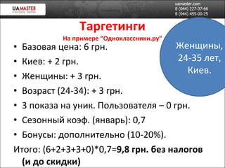 Таргетинги На примере “Одноклассники.ру” Базовая цена: 6 грн. Киев: + 2 грн. Женщин ы: + 3 грн. Возраст (24-34): + 3 грн. 3 показа на уник. Пользователя – 0 грн. Сезонный коэф. (январь): 0,7 Бонусы: дополнительно (10-20%). Итого: (6+2+3+3+0)*0,7= 9,8 грн. без налогов (и до скидки) Женщины, 24-35 лет, Киев. 