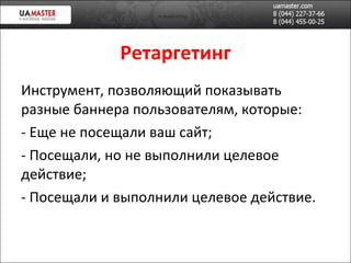 Ретаргетинг Инструмент, позволяющий показывать разные баннера пользователям, которые: Еще не посещали ваш сайт; Посещали, но не выполнили целевое действие; Посещали и выполнили целевое действие. 