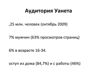 Аудитория Уанета 8,25 млн. человек (октябрь 2009) 57% мужчин (63% просмотров страниц) 66% в возрасте 16-34. Доступ из дома (84,7%) и с работ ы (46%) Киев (36,2%) и область (10%), Днепр (9,2%), Одесса (8%), Харьков(6%), Донецк (5,6%)… 66% работают (70% просмотров страниц) gfk / Gemius 