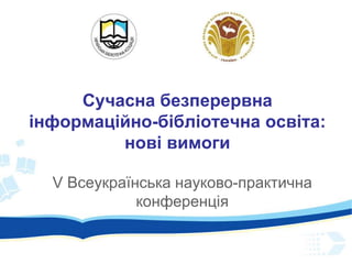 Сучасна безперервна
інформаційно-бібліотечна освіта:
нові вимоги
V Всеукраїнська науково-практична
конференція
 