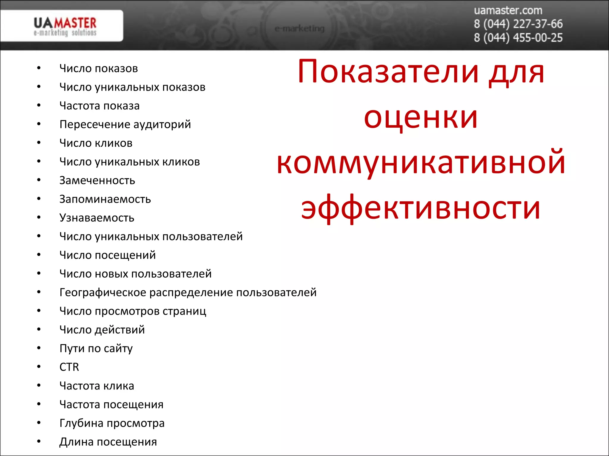 Показатели для оценки коммуникативной эффективности Число показов Число уникальных показов Частота показа Пересечение аудиторий Число кликов Число уникальных кликов Замеченность Запоминаемость Узнаваемость Число уникальных пользователей Число посещений Число новых пользователей Географическое распределение пользователей Число просмотров страниц Число действий Пути по сайту CTR Частота клика Частота посещения Глубина просмотра Длина посещения 