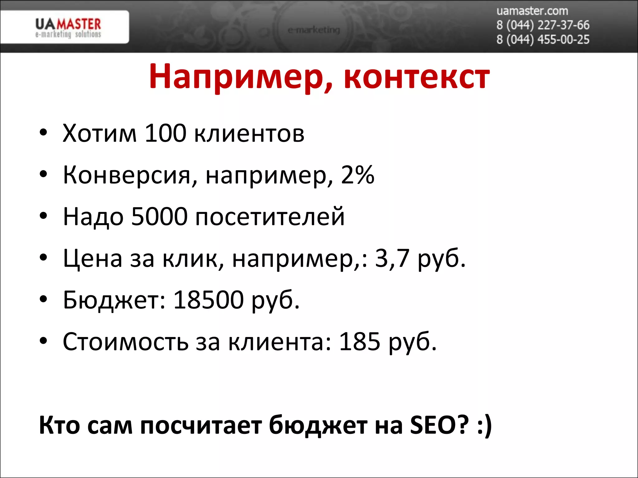 Например,  контекст Хотим 100 клиентов Конверсия, например,   2 % Надо 5000 посетителей Цена за клик, например,: 3,7 руб. Бюджет: 18500 руб. Стоимость за клиента: 185 руб. Кто сам посчитает бюджет на  SEO ? :) 