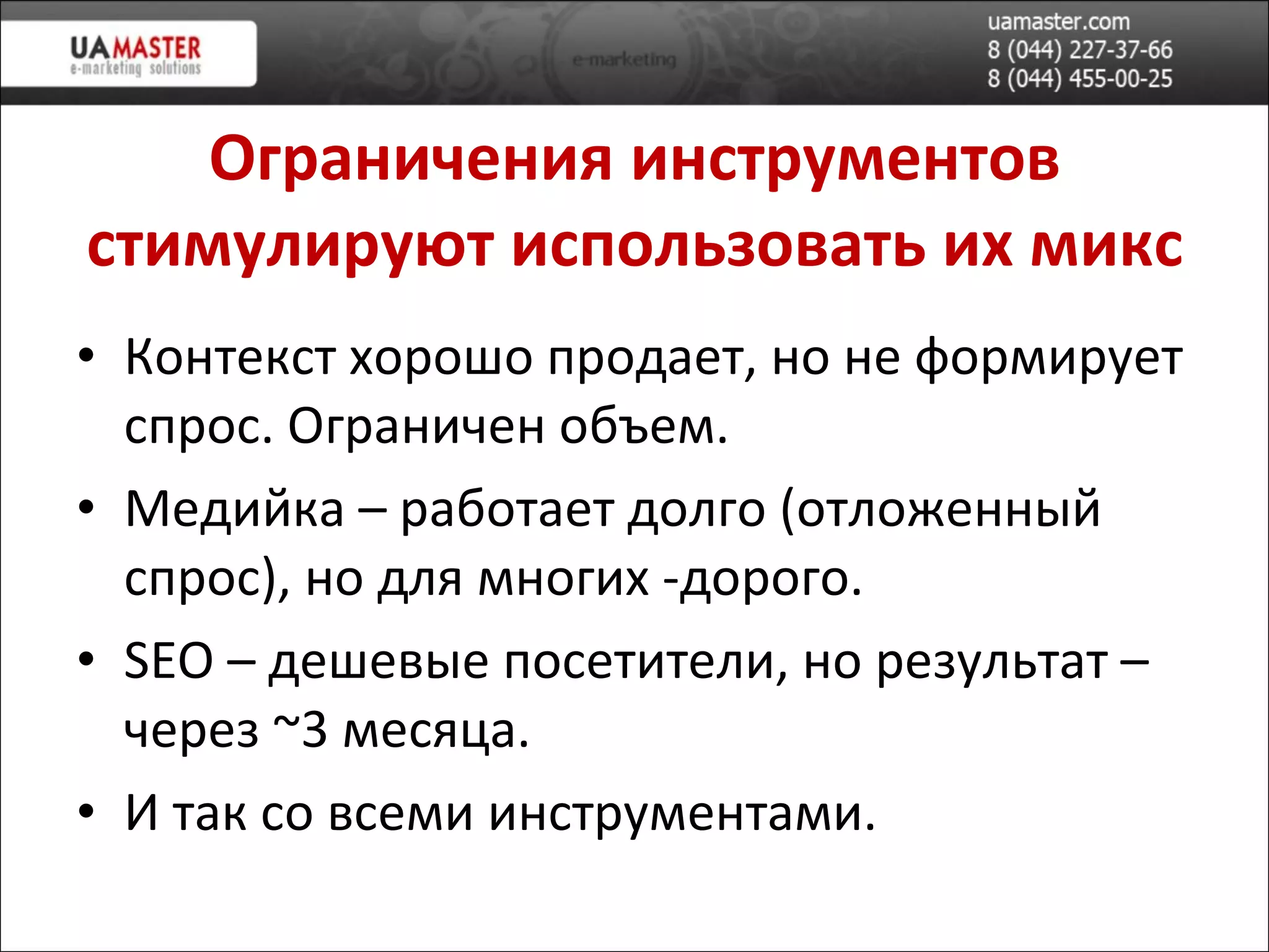 Ограничения инструментов стимулируют использовать их микс Контекст хорошо продает, но не формирует спрос. Ограничен объем. Медийка – работает долго (отложенный спрос), но для многих -дорого. SEO –  дешев ые посетители, но результат – через  ~ 3 месяца. И так со всеми инструментами. 