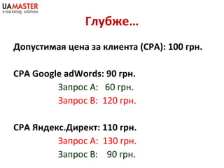 Глубже… Допустимая цена за клиента  (CPA) : 100 грн. CPA Google   adWords : 90 грн. Запрос А:  60 грн. Запрос В:  120 грн. СРА Яндекс.Директ: 110 грн. Запрос А:  130 грн. Запрос В:  90 грн. 