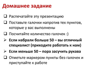 Домашнее задание Распечатайте эту презентацию Поставьте галочки напротив тех пунктов, которые у вас выполнены Посчитайте количество галочек :) Если набрали больше 50 – вы отличный специалист (приходите работать к нам) Если меньше 50 – пора засучить рукава Отметьте маркером пункты без галочек и приступайте к работе 