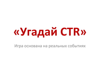 «Угадай  CTR » Игра основана на реальных событиях 