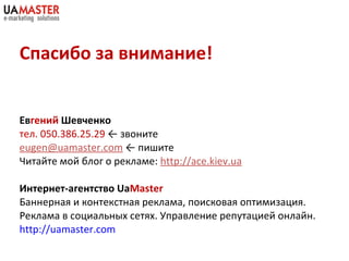 Спасибо за внимание! Ев гений  Шевченко тел.  050 . 386 . 25 . 29   ←   звоните [email_address]   ←   пишите Читайте мой блог о рекламе:  http://ace.kiev.ua Интернет-агентство  Ua Master Баннерная и контекстная реклама, поисковая оптимизация. Реклама в социальных сетях. Управление репутацией онлайн. http://uamaster.com   